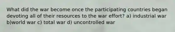 What did the war become once the participating countries began devoting all of their resources to the war effort? a) industrial war b)world war c) total war d) uncontrolled war