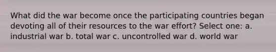 What did the war become once the participating countries began devoting all of their resources to the war effort? Select one: a. industrial war b. total war c. uncontrolled war d. world war