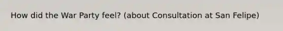 How did the War Party feel? (about Consultation at San Felipe)
