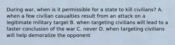 During war, when is it permissible for a state to kill civilians? A. when a few civilian casualties result from an attack on a legitimate military target B. when targeting civilians will lead to a faster conclusion of the war C. never D. when targeting civilians will help demoralize the opponent