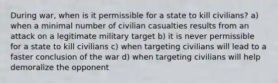 During war, when is it permissible for a state to kill civilians? a) when a minimal number of civilian casualties results from an attack on a legitimate military target b) it is never permissible for a state to kill civilians c) when targeting civilians will lead to a faster conclusion of the war d) when targeting civilians will help demoralize the opponent