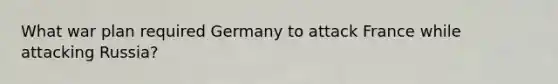 What war plan required Germany to attack France while attacking Russia?