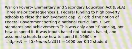 War on Poverty Elementary and Secondary Education Act (ESEA) Three major consequences 1. Federal funding to high poverty schools to close the achievement gap. 2. Forbid the notion of Federal Government setting a national curriculum 3. Set standards and achievements This was only about financing, not how to spend it. It was inputs based not outputs based, and assumed schools knew how to spend it. 1960's = 150 per K-12 students 2011 =1600 per K-12 student