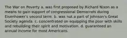 The War on Poverty a. was first proposed by Richard Nixon as a means to gain support of congressional Democrats during Eisenhower's second term. b. was not a part of Johnson's Great Society agenda. c. concentrated on equipping the poor with skills and rebuilding their spirit and motivation. d. guaranteed an annual income for most Americans.