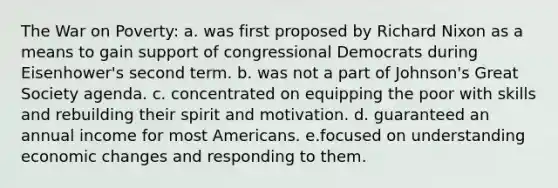 The War on Poverty: a. was first proposed by Richard Nixon as a means to gain support of congressional Democrats during Eisenhower's second term. b. was not a part of Johnson's Great Society agenda. c. concentrated on equipping the poor with skills and rebuilding their spirit and motivation. d. guaranteed an annual income for most Americans. e.focused on understanding economic changes and responding to them.