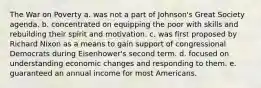 The War on Poverty a. was not a part of Johnson's Great Society agenda. b. concentrated on equipping the poor with skills and rebuilding their spirit and motivation. c. was first proposed by Richard Nixon as a means to gain support of congressional Democrats during Eisenhower's second term. d. focused on understanding economic changes and responding to them. e. guaranteed an annual income for most Americans.