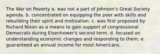 The War on Poverty a. was not a part of Johnson's Great Society agenda. b. concentrated on equipping the poor with skills and rebuilding their spirit and motivation. c. was first proposed by Richard Nixon as a means to gain support of congressional Democrats during Eisenhower's second term. d. focused on understanding economic changes and responding to them. e. guaranteed an annual income for most Americans.