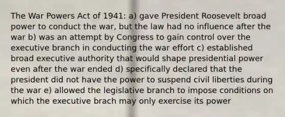 The War Powers Act of 1941: a) gave President Roosevelt broad power to conduct the war, but the law had no influence after the war b) was an attempt by Congress to gain control over the executive branch in conducting the war effort c) established broad executive authority that would shape presidential power even after the war ended d) specifically declared that the president did not have the power to suspend civil liberties during the war e) allowed the legislative branch to impose conditions on which the executive brach may only exercise its power