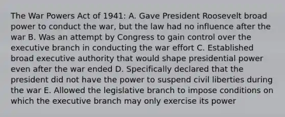 The War Powers Act of 1941: A. Gave President Roosevelt broad power to conduct the war, but the law had no influence after the war B. Was an attempt by Congress to gain control over the executive branch in conducting the war effort C. Established broad executive authority that would shape presidential power even after the war ended D. Specifically declared that the president did not have the power to suspend civil liberties during the war E. Allowed the legislative branch to impose conditions on which the executive branch may only exercise its power