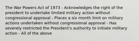 The War Powers Act of 1973 - Acknowledges the right of the president to undertake limited military action without congressional approval - Places a six month limit on military actions undertaken without congressional approval - Has severely restricted the President's authority to initiate military action - All of the above