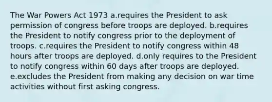 The War Powers Act 1973 a.requires the President to ask permission of congress before troops are deployed. b.requires the President to notify congress prior to the deployment of troops. c.requires the President to notify congress within 48 hours after troops are deployed. d.only requires to the President to notify congress within 60 days after troops are deployed. e.excludes the President from making any decision on war time activities without first asking congress.