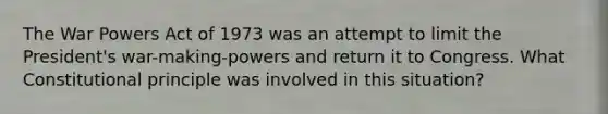 The War Powers Act of 1973 was an attempt to limit the President's war-making-powers and return it to Congress. What Constitutional principle was involved in this situation?