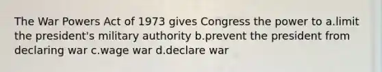 The War Powers Act of 1973 gives Congress the power to a.limit the president's military authority b.prevent the president from declaring war c.wage war d.declare war