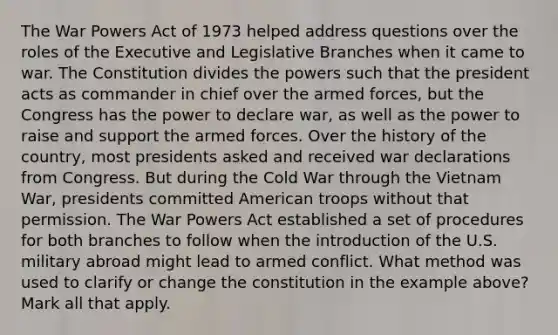 The War Powers Act of 1973 helped address questions over the roles of the Executive and Legislative Branches when it came to war. The Constitution divides the powers such that the president acts as commander in chief over the armed forces, but the Congress has the power to declare war, as well as the power to raise and support the armed forces. Over the history of the country, most presidents asked and received war declarations from Congress. But during the Cold War through the Vietnam War, presidents committed American troops without that permission. The War Powers Act established a set of procedures for both branches to follow when the introduction of the U.S. military abroad might lead to armed conflict. What method was used to clarify or change the constitution in the example above? Mark all that apply.