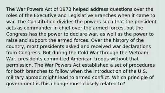 The War Powers Act of 1973 helped address questions over the roles of the Executive and Legislative Branches when it came to war. The Constitution divides the powers such that the president acts as commander in chief over the armed forces, but the Congress has the power to declare war, as well as the power to raise and support the armed forces. Over the history of the country, most presidents asked and received war declarations from Congress. But during the Cold War through <a href='https://www.questionai.com/knowledge/kI7yttZuaP-the-vietnam-war' class='anchor-knowledge'>the vietnam war</a>, presidents committed American troops without that permission. The War Powers Act established a set of procedures for both branches to follow when the introduction of the U.S. military abroad might lead to armed conflict. Which principle of government is this change most closely related to?