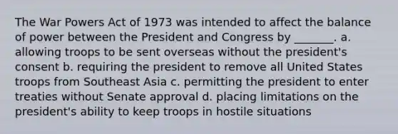 The War Powers Act of 1973 was intended to affect the balance of power between the President and Congress by _______. a. allowing troops to be sent overseas without the president's consent b. requiring the president to remove all United States troops from Southeast Asia c. permitting the president to enter treaties without Senate approval d. placing limitations on the president's ability to keep troops in hostile situations