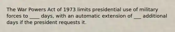 The War Powers Act of 1973 limits presidential use of military forces to ____ days, with an automatic extension of ___ additional days if the president requests it.