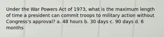 Under the War Powers Act of 1973, what is the maximum length of time a president can commit troops to military action without Congress's approval? a. 48 hours b. 30 days c. 90 days d. 6 months