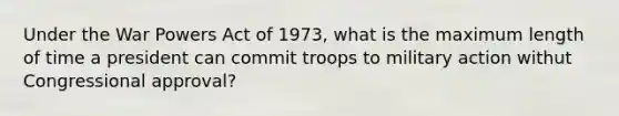 Under the War Powers Act of 1973, what is the maximum length of time a president can commit troops to military action withut Congressional approval?