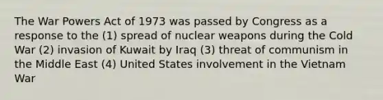 The War Powers Act of 1973 was passed by Congress as a response to the (1) spread of nuclear weapons during the Cold War (2) invasion of Kuwait by Iraq (3) threat of communism in the Middle East (4) United States involvement in the Vietnam War