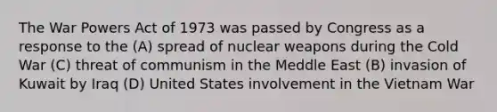 The War Powers Act of 1973 was passed by Congress as a response to the (A) spread of nuclear weapons during the Cold War (C) threat of communism in the Meddle East (B) invasion of Kuwait by Iraq (D) United States involvement in the Vietnam War