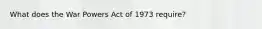 What does the War Powers Act of 1973 require?