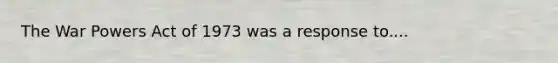 The War Powers Act of 1973 was a response to....