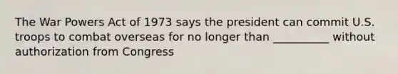 The War Powers Act of 1973 says the president can commit U.S. troops to combat overseas for no longer than __________ without authorization from Congress