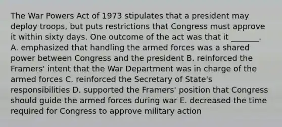 The War Powers Act of 1973 stipulates that a president may deploy troops, but puts restrictions that Congress must approve it within sixty days. One outcome of the act was that it _______. A. emphasized that handling the armed forces was a shared power between Congress and the president B. reinforced the Framers' intent that the War Department was in charge of the armed forces C. reinforced the Secretary of State's responsibilities D. supported the Framers' position that Congress should guide the armed forces during war E. decreased the time required for Congress to approve military action