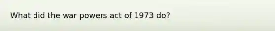 What did the war powers act of 1973 do?