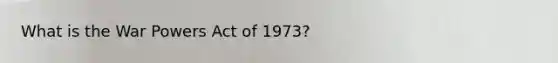 What is the War Powers Act of 1973?