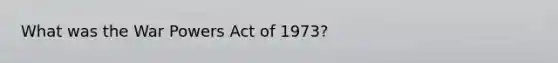 What was the War Powers Act of 1973?