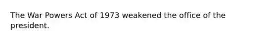 The War Powers Act of 1973 weakened the office of the president.