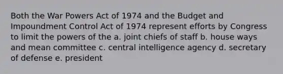 Both the War Powers Act of 1974 and the Budget and Impoundment Control Act of 1974 represent efforts by Congress to limit the powers of the a. joint chiefs of staff b. house ways and mean committee c. central intelligence agency d. secretary of defense e. president