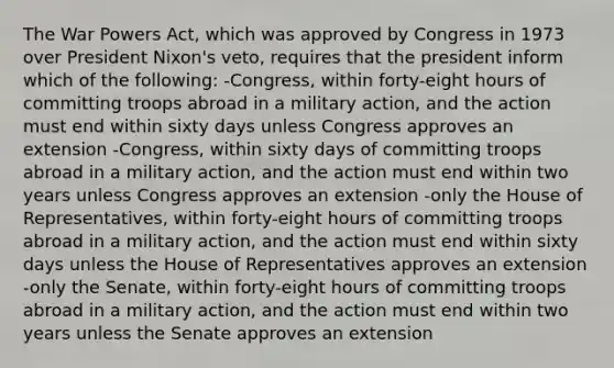 The War Powers Act, which was approved by Congress in 1973 over President Nixon's veto, requires that the president inform which of the following: -Congress, within forty-eight hours of committing troops abroad in a military action, and the action must end within sixty days unless Congress approves an extension -Congress, within sixty days of committing troops abroad in a military action, and the action must end within two years unless Congress approves an extension -only the House of Representatives, within forty-eight hours of committing troops abroad in a military action, and the action must end within sixty days unless the House of Representatives approves an extension -only the Senate, within forty-eight hours of committing troops abroad in a military action, and the action must end within two years unless the Senate approves an extension