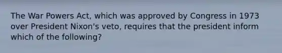 The War Powers Act, which was approved by Congress in 1973 over President Nixon's veto, requires that the president inform which of the following?