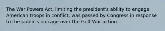 The War Powers Act, limiting the president's ability to engage American troops in conflict, was passed by Congress in response to the public's outrage over the Gulf War action.