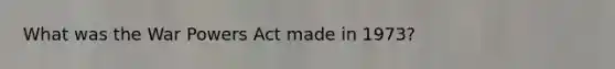 What was the War Powers Act made in 1973?