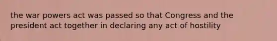 the war powers act was passed so that Congress and the president act together in declaring any act of hostility