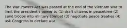 The War Powers Act was passed at the end of the Vietnam War to limit the president's power to (1) draft citizens in peacetime (2) send troops into military combat (3) negotiate peace treaties (4) ask Congress to declare war