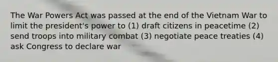 The War Powers Act was passed at the end of the Vietnam War to limit the president's power to (1) draft citizens in peacetime (2) send troops into military combat (3) negotiate peace treaties (4) ask Congress to declare war