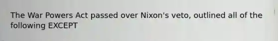 The War Powers Act passed over Nixon's veto, outlined all of the following EXCEPT