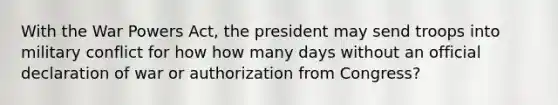 With the War Powers Act, the president may send troops into military conflict for how how many days without an official declaration of war or authorization from Congress?