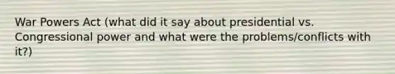 War Powers Act (what did it say about presidential vs. Congressional power and what were the problems/conflicts with it?)