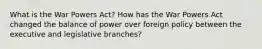 What is the War Powers Act? How has the War Powers Act changed the balance of power over foreign policy between the executive and legislative branches?