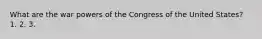 What are the war powers of the Congress of the United States? 1. 2. 3.