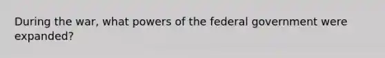 During the war, what <a href='https://www.questionai.com/knowledge/kKSx9oT84t-powers-of' class='anchor-knowledge'>powers of</a> the federal government were expanded?