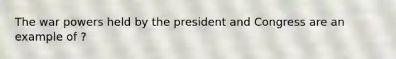 The war powers held by the president and Congress are an example of ?