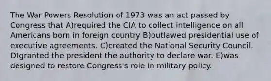 The War Powers Resolution of 1973 was an act passed by Congress that A)required the CIA to collect intelligence on all Americans born in foreign country B)outlawed presidential use of executive agreements. C)created the National Security Council. D)granted the president the authority to declare war. E)was designed to restore Congress's role in military policy.