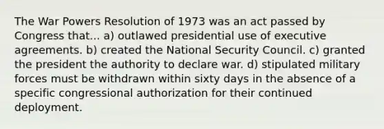 The War Powers Resolution of 1973 was an act passed by Congress that... a) outlawed presidential use of executive agreements. b) created the National Security Council. c) granted the president the authority to declare war. d) stipulated military forces must be withdrawn within sixty days in the absence of a specific congressional authorization for their continued deployment.